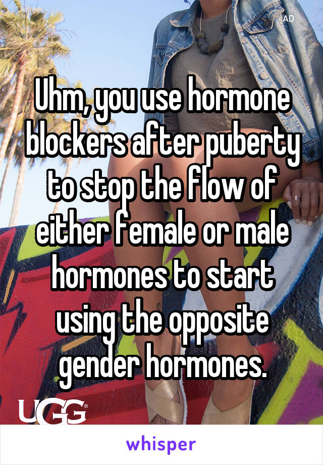 Uhm, you use hormone blockers after puberty to stop the flow of either female or male hormones to start using the opposite gender hormones.