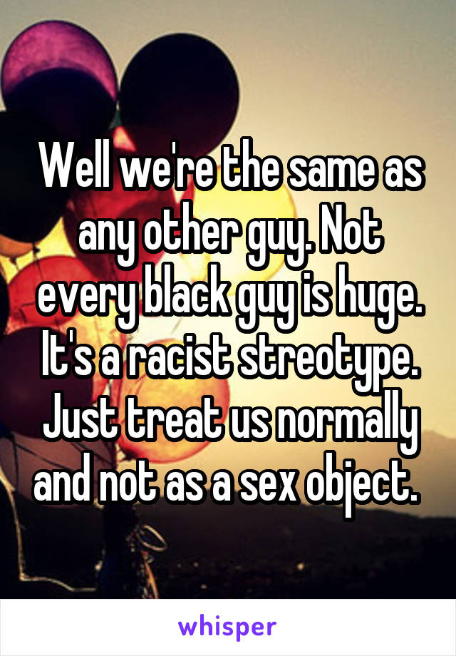 Well we're the same as any other guy. Not every black guy is huge. It's a racist streotype. Just treat us normally and not as a sex object. 