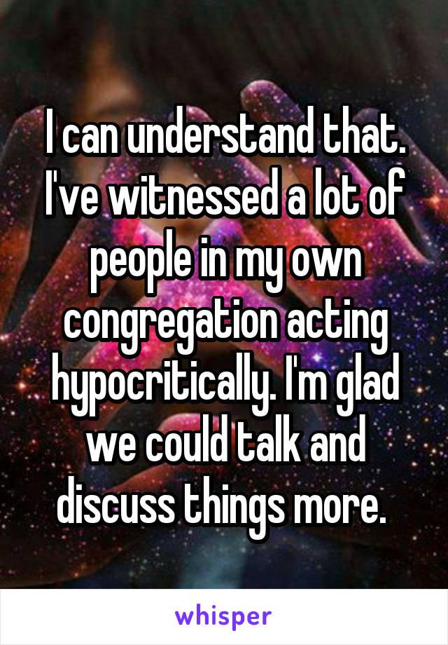 I can understand that. I've witnessed a lot of people in my own congregation acting hypocritically. I'm glad we could talk and discuss things more. 