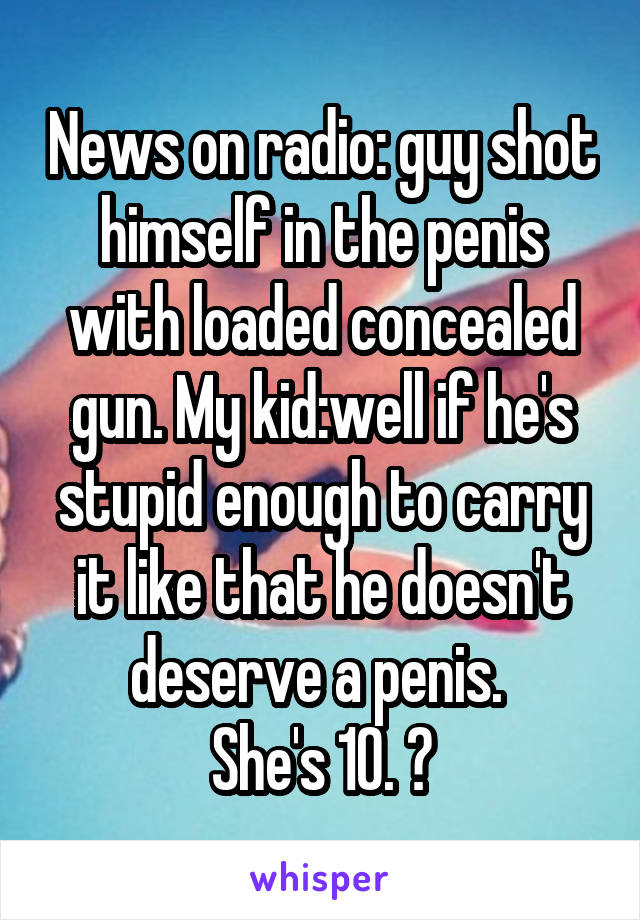 News on radio: guy shot himself in the penis with loaded concealed gun. My kid:well if he's stupid enough to carry it like that he doesn't deserve a penis. 
She's 10. 😝