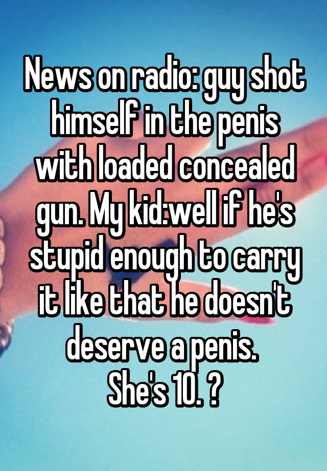 News on radio: guy shot himself in the penis with loaded concealed gun. My kid:well if he's stupid enough to carry it like that he doesn't deserve a penis. 
She's 10. 😝