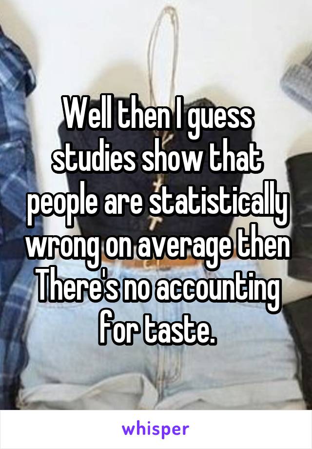 Well then I guess studies show that people are statistically wrong on average then
There's no accounting for taste.