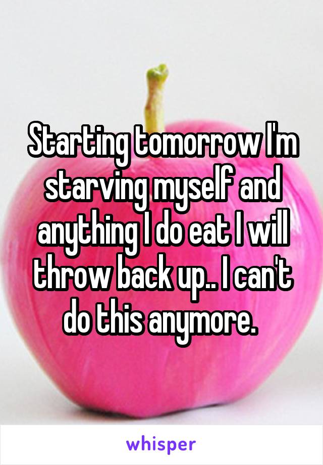 Starting tomorrow I'm starving myself and anything I do eat I will throw back up.. I can't do this anymore. 