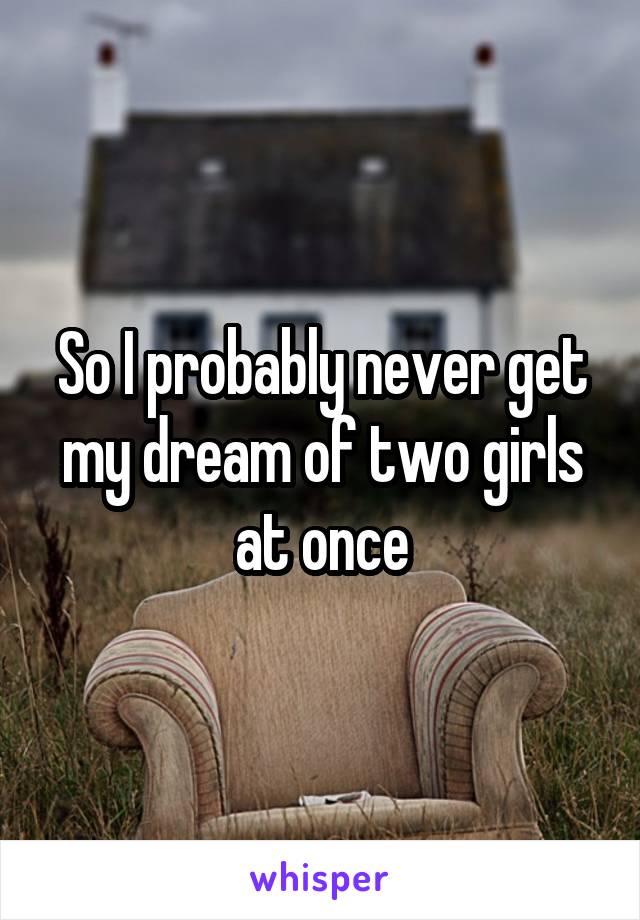 So I probably never get my dream of two girls at once