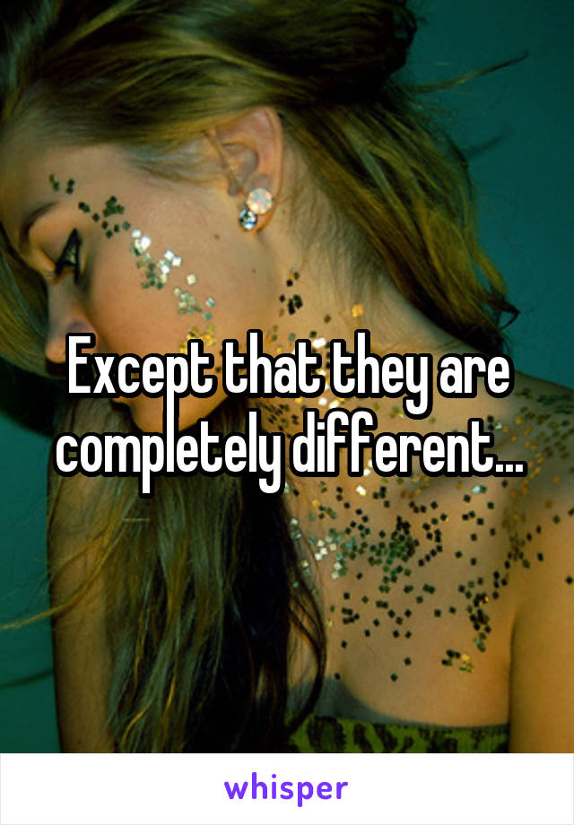 Except that they are completely different...