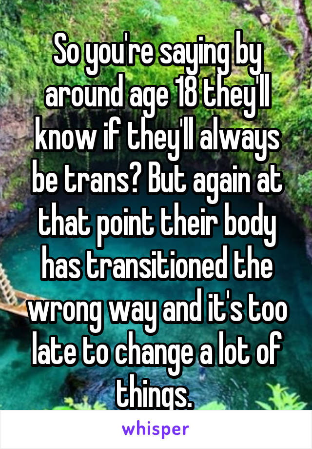 So you're saying by around age 18 they'll know if they'll always be trans? But again at that point their body has transitioned the wrong way and it's too late to change a lot of things. 