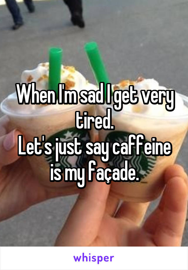 When I'm sad I get very tired.
Let's just say caffeine is my façade.