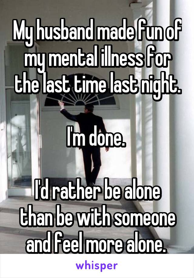 My husband made fun of my mental illness for the last time last night.

I'm done. 

I'd rather be alone than be with someone and feel more alone. 