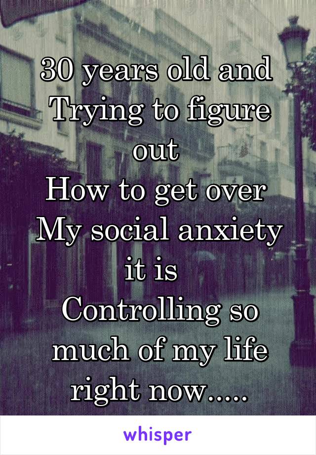 30 years old and 
Trying to figure out 
How to get over 
My social anxiety it is  
Controlling so much of my life right now.....