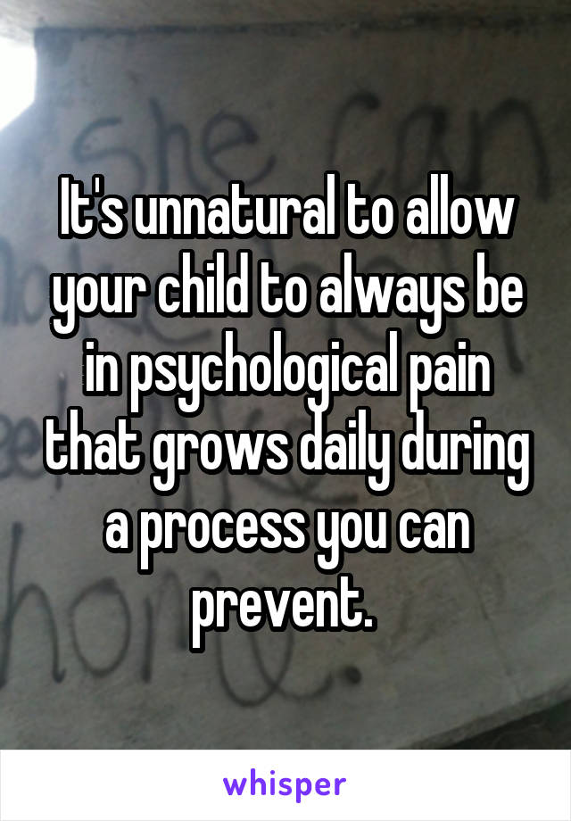 It's unnatural to allow your child to always be in psychological pain that grows daily during a process you can prevent. 