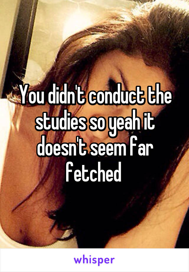 You didn't conduct the studies so yeah it doesn't seem far fetched 