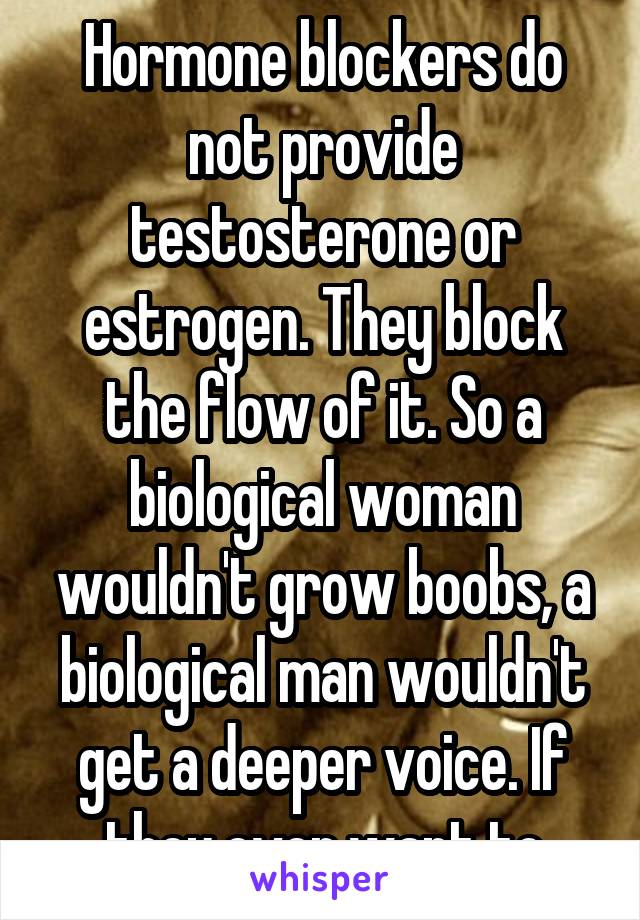 Hormone blockers do not provide testosterone or estrogen. They block the flow of it. So a biological woman wouldn't grow boobs, a biological man wouldn't get a deeper voice. If they ever want to