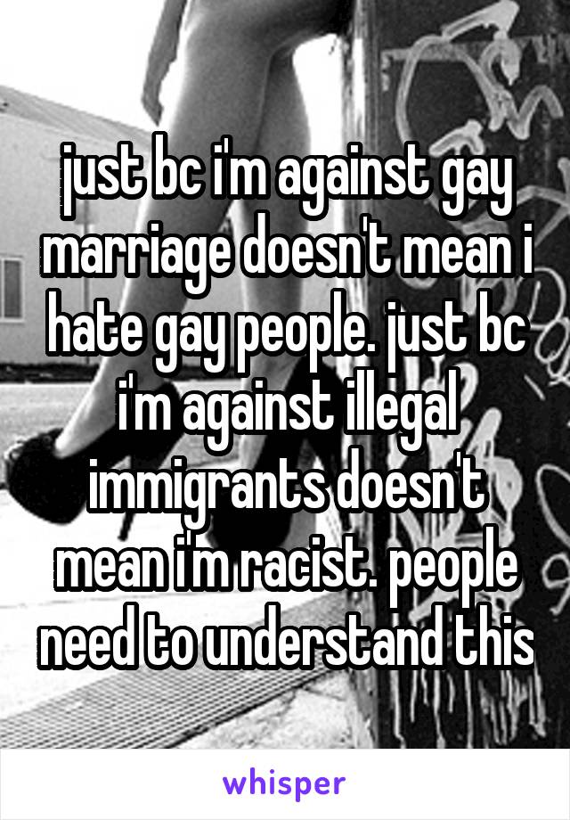 just bc i'm against gay marriage doesn't mean i hate gay people. just bc i'm against illegal immigrants doesn't mean i'm racist. people need to understand this