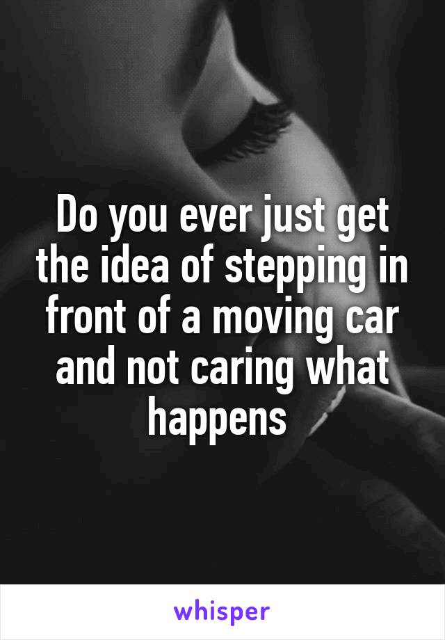 Do you ever just get the idea of stepping in front of a moving car and not caring what happens 