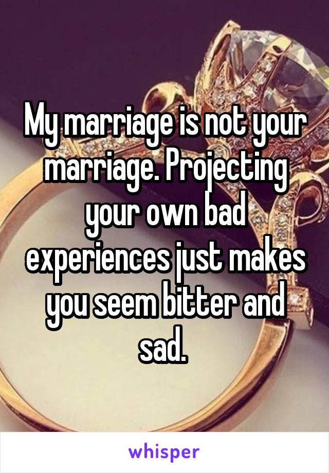 My marriage is not your marriage. Projecting your own bad experiences just makes you seem bitter and sad. 