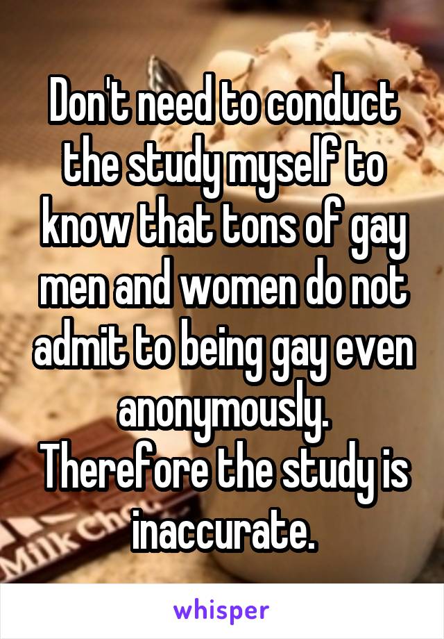 Don't need to conduct the study myself to know that tons of gay men and women do not admit to being gay even anonymously. Therefore the study is inaccurate.