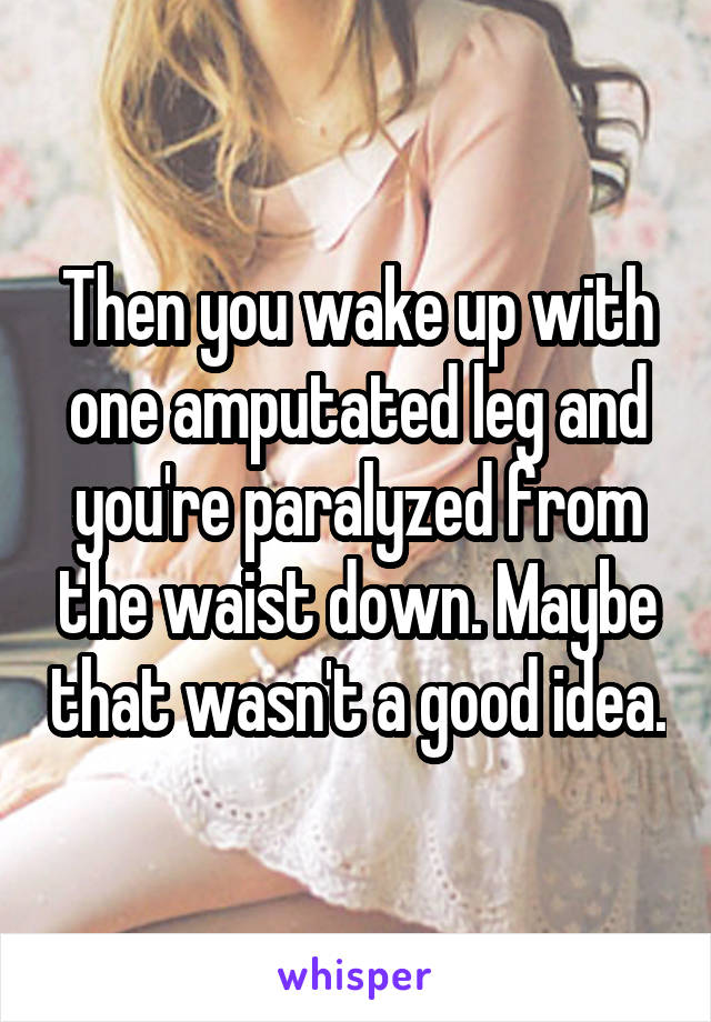 Then you wake up with one amputated leg and you're paralyzed from the waist down. Maybe that wasn't a good idea.