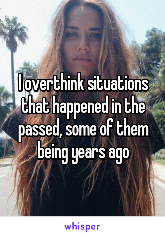 I overthink situations that happened in the passed, some of them being years ago