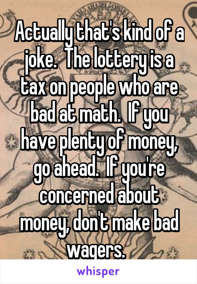 Actually that's kind of a joke.  The lottery is a tax on people who are bad at math.  If you have plenty of money, go ahead.  If you're concerned about money, don't make bad wagers.  