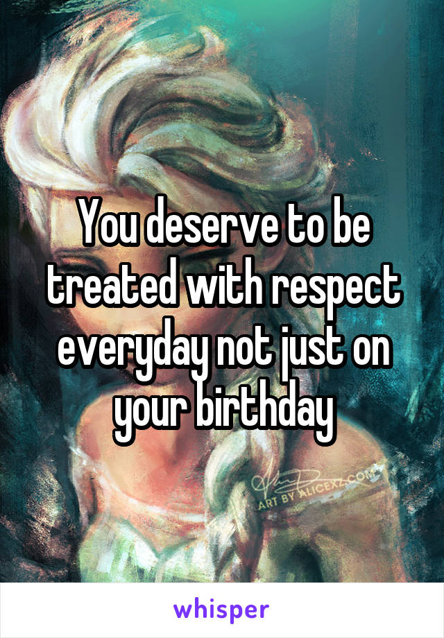 You deserve to be treated with respect everyday not just on your birthday