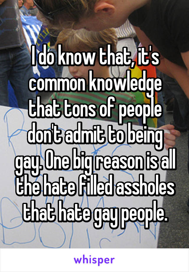 I do know that, it's common knowledge that tons of people don't admit to being gay. One big reason is all the hate filled assholes that hate gay people.