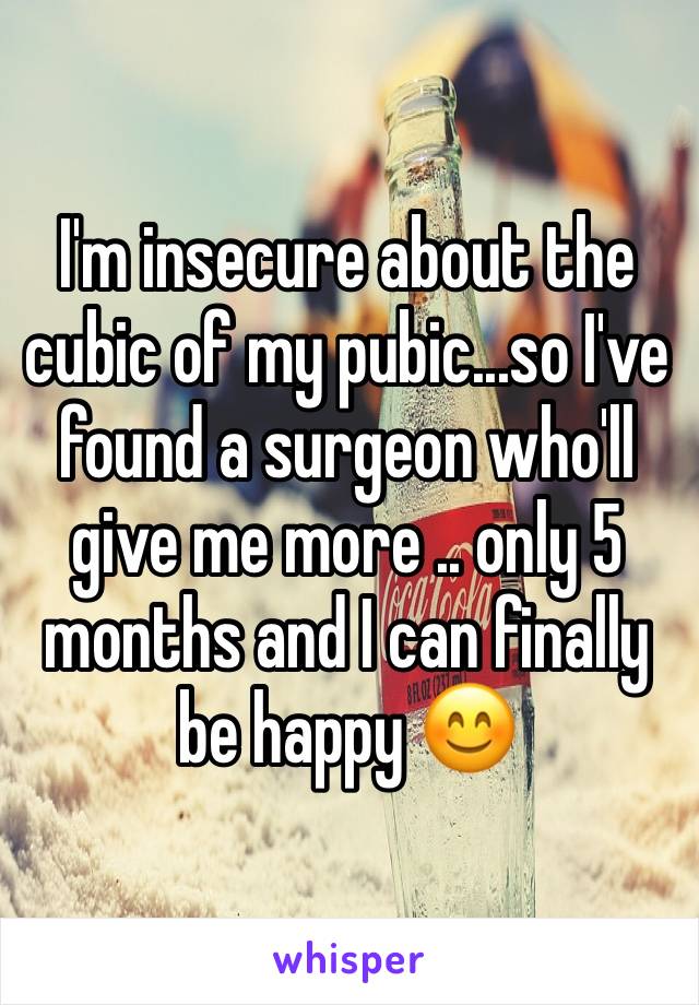 I'm insecure about the cubic of my pubic...so I've found a surgeon who'll give me more .. only 5 months and I can finally be happy 😊 