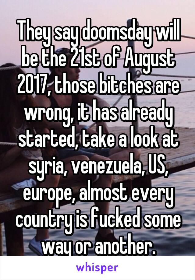 They say doomsday will be the 21st of August 2017, those bitches are wrong, it has already started, take a look at syria, venezuela, US, europe, almost every country is fucked some way or another.