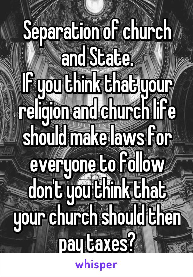 Separation of church and State.
If you think that your religion and church life should make laws for everyone to follow don't you think that your church should then pay taxes?