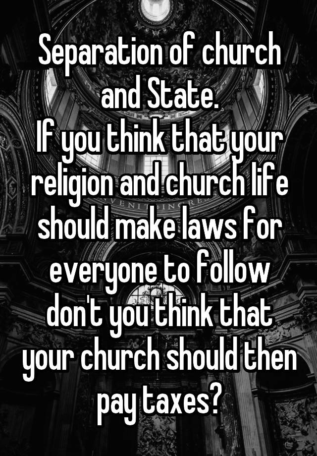 Separation of church and State.
If you think that your religion and church life should make laws for everyone to follow don't you think that your church should then pay taxes?