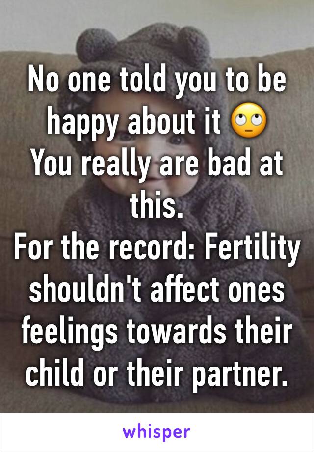 No one told you to be happy about it 🙄 
You really are bad at this. 
For the record: Fertility shouldn't affect ones feelings towards their child or their partner. 