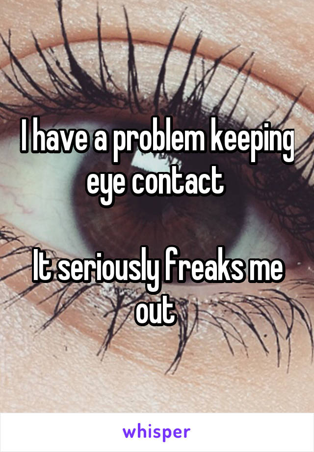 I have a problem keeping eye contact 

It seriously freaks me out 