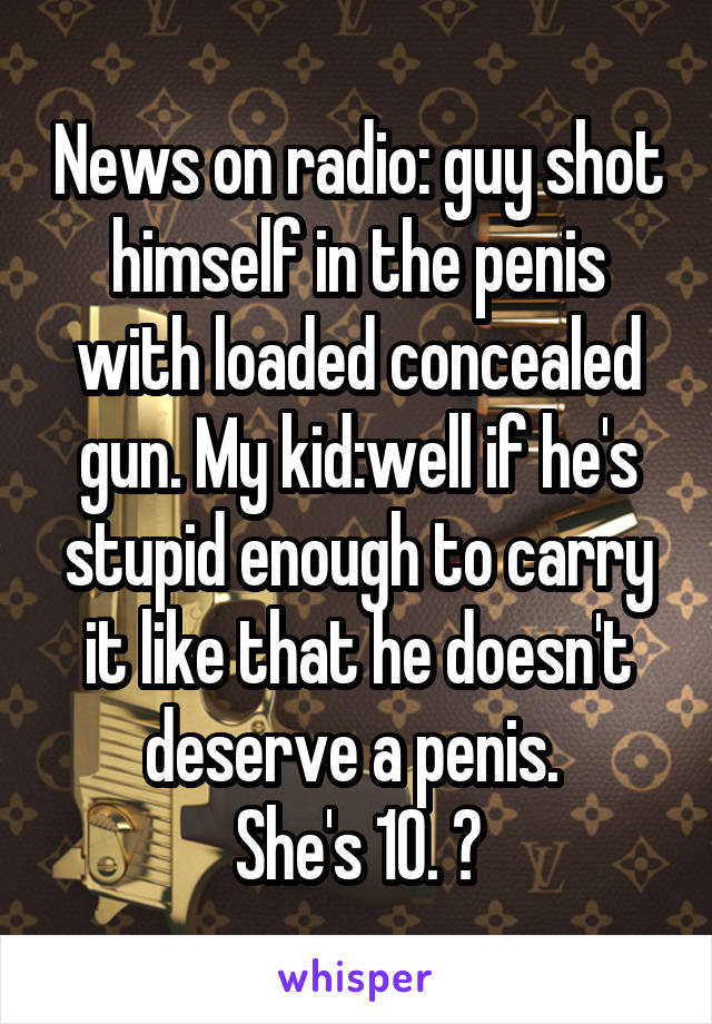 News on radio: guy shot himself in the penis with loaded concealed gun. My kid:well if he's stupid enough to carry it like that he doesn't deserve a penis. 
She's 10. 😝