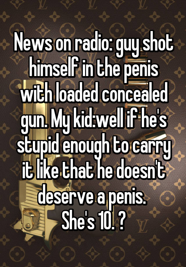 News on radio: guy shot himself in the penis with loaded concealed gun. My kid:well if he's stupid enough to carry it like that he doesn't deserve a penis. 
She's 10. 😝