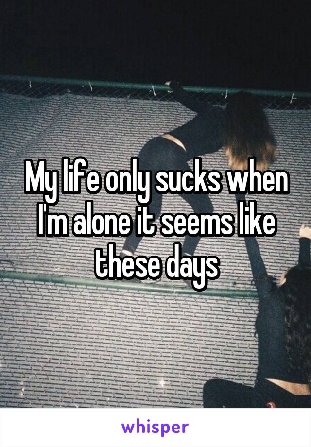 My life only sucks when I'm alone it seems like these days