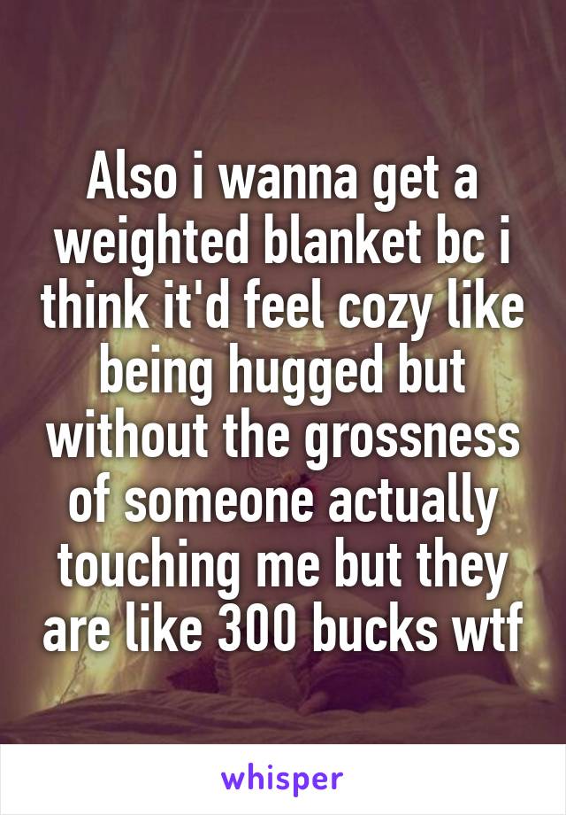 Also i wanna get a weighted blanket bc i think it'd feel cozy like being hugged but without the grossness of someone actually touching me but they are like 300 bucks wtf