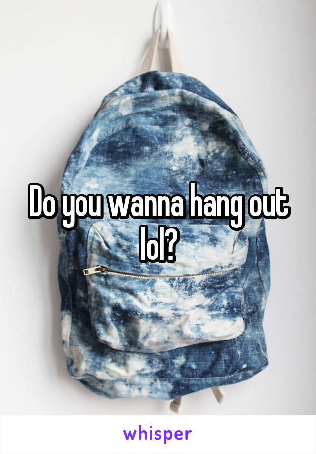 Do you wanna hang out lol?