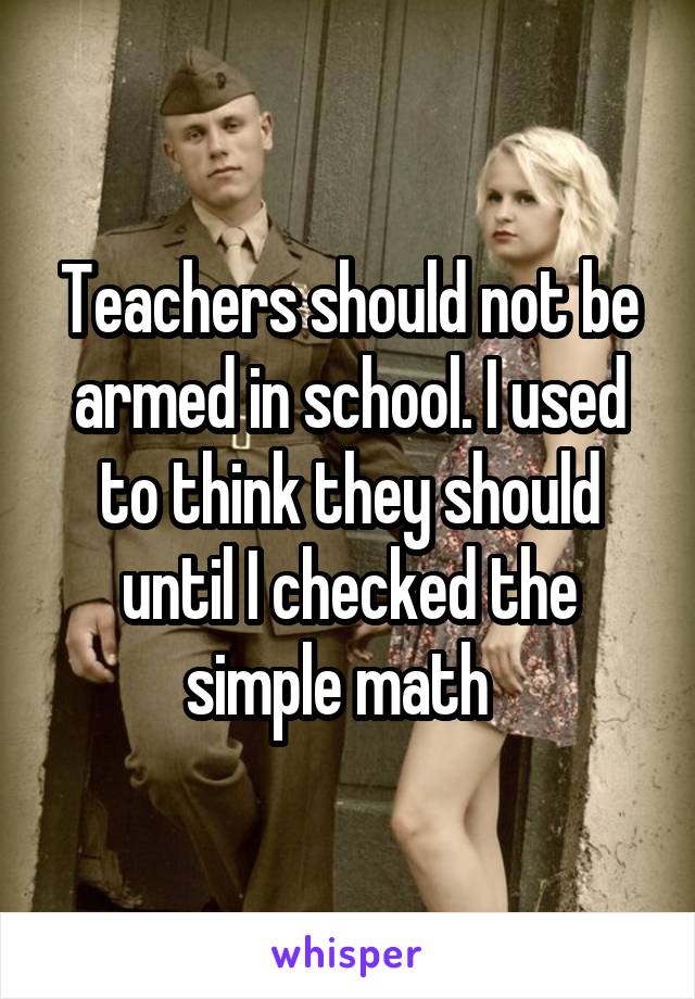 Teachers should not be armed in school. I used to think they should until I checked the simple math  