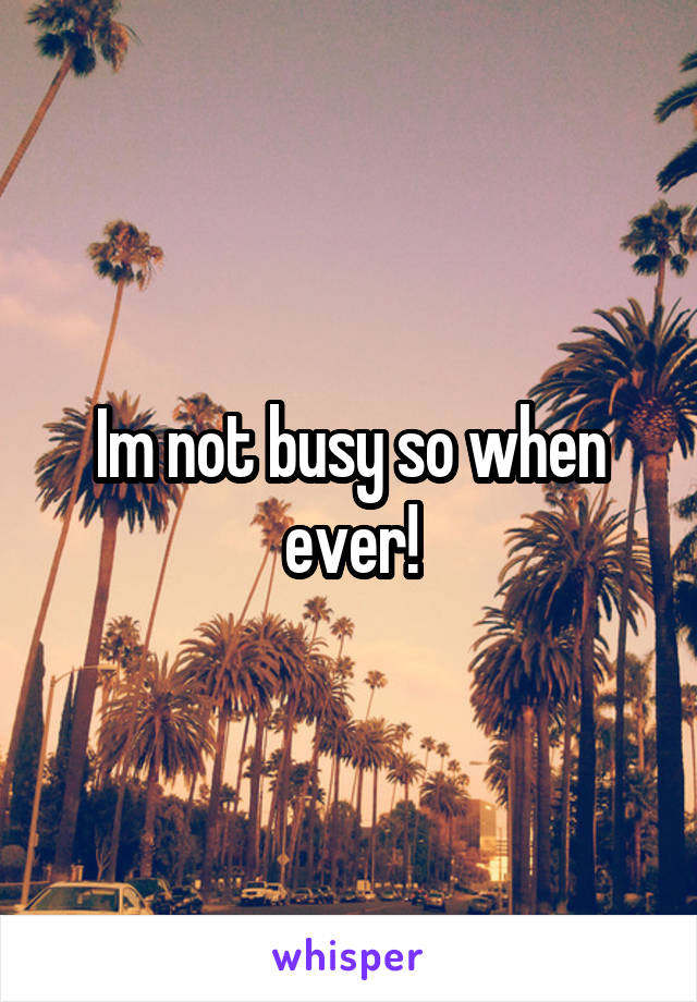 Im not busy so when ever!