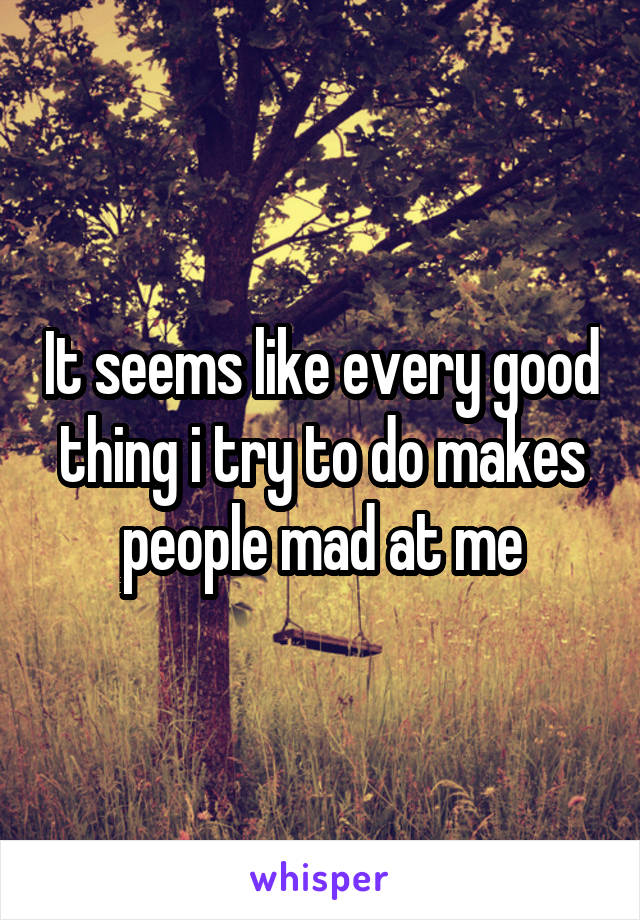 It seems like every good thing i try to do makes people mad at me