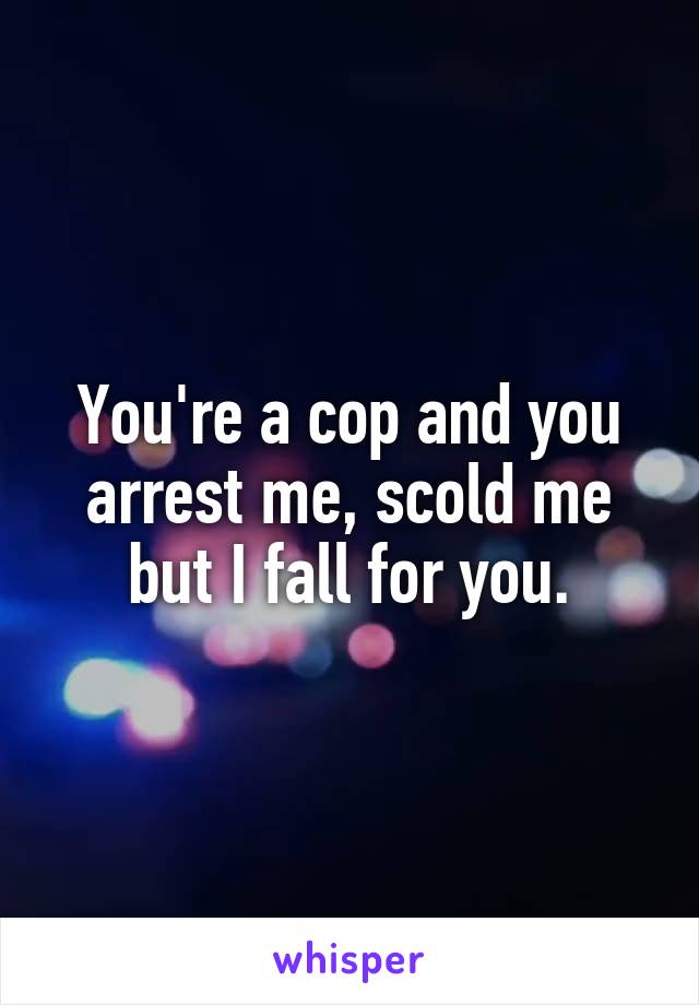 You're a cop and you arrest me, scold me but I fall for you.