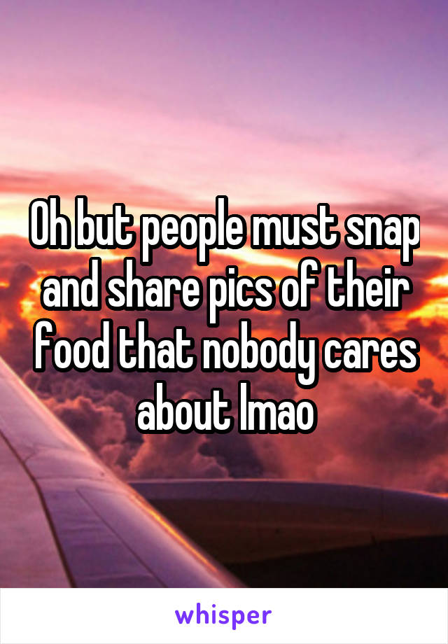 Oh but people must snap and share pics of their food that nobody cares about lmao