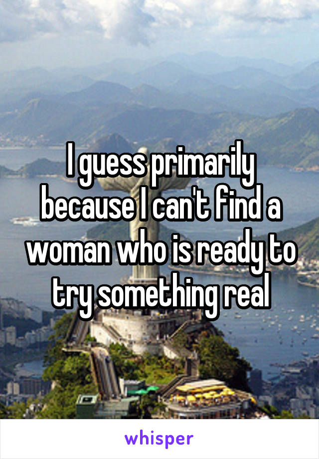 I guess primarily because I can't find a woman who is ready to try something real