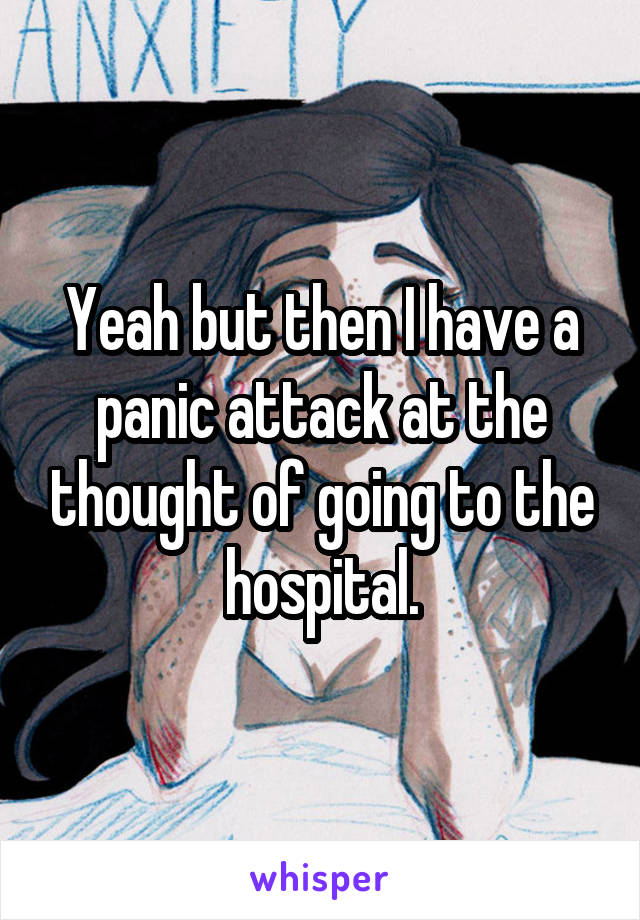 Yeah but then I have a panic attack at the thought of going to the hospital.