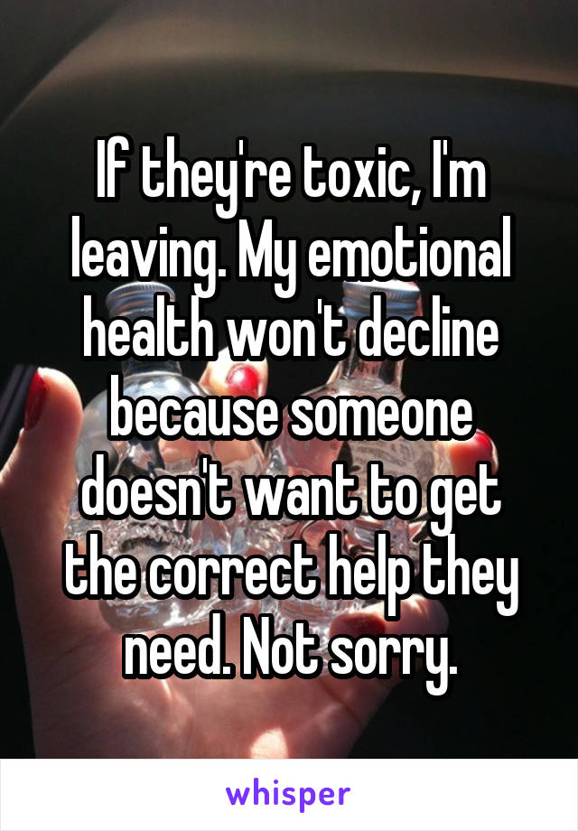 If they're toxic, I'm leaving. My emotional health won't decline because someone doesn't want to get the correct help they need. Not sorry.