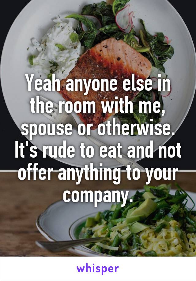 Yeah anyone else in the room with me, spouse or otherwise. It's rude to eat and not offer anything to your company.