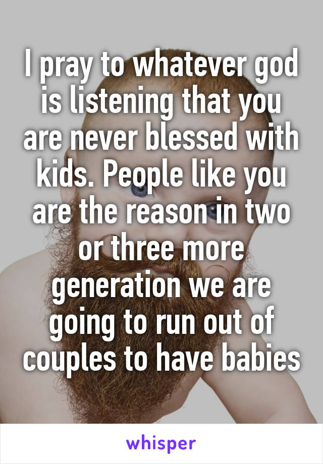 I pray to whatever god is listening that you are never blessed with kids. People like you are the reason in two or three more generation we are going to run out of couples to have babies
