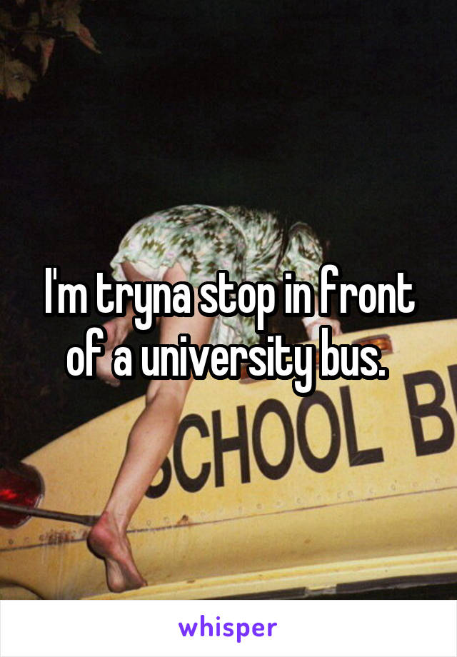 I'm tryna stop in front of a university bus. 