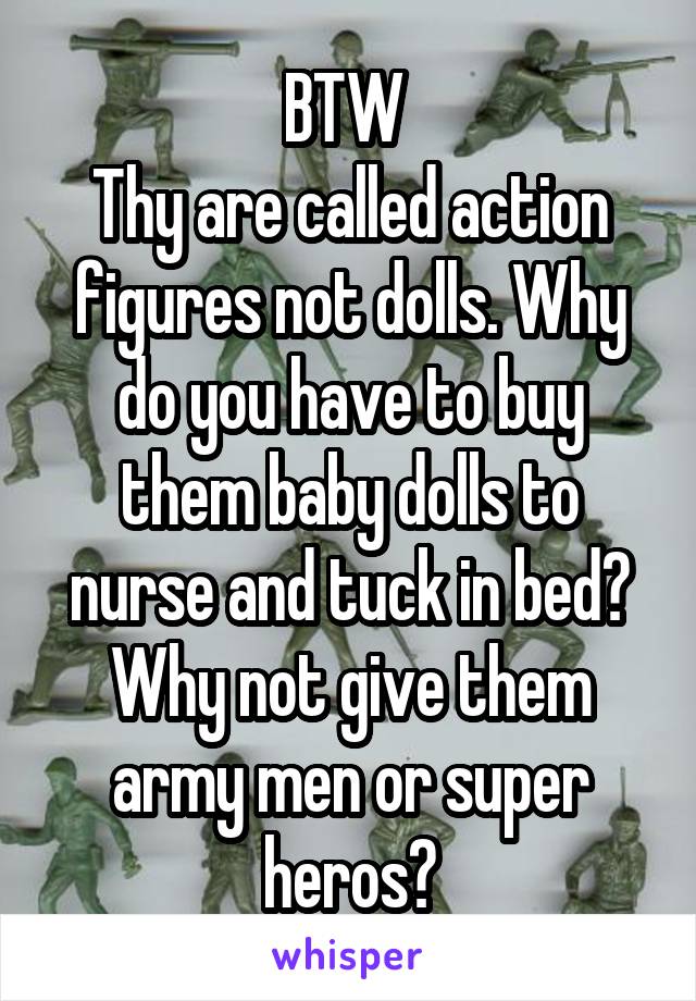 BTW 
Thy are called action figures not dolls. Why do you have to buy them baby dolls to nurse and tuck in bed? Why not give them army men or super heros?