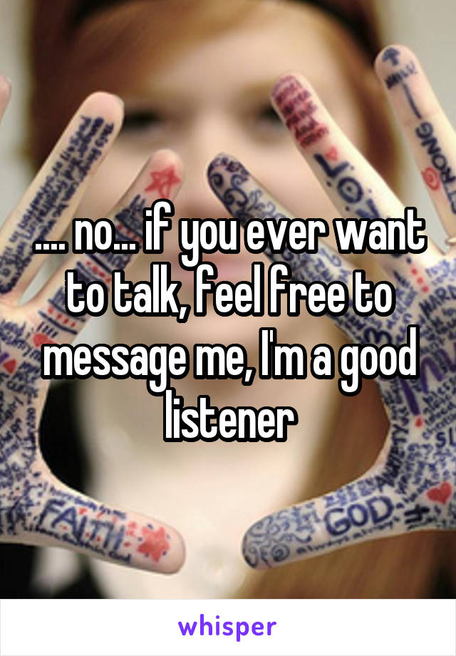 .... no... if you ever want to talk, feel free to message me, I'm a good listener