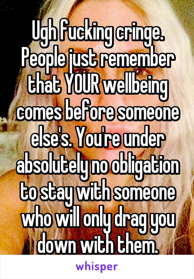 Ugh fucking cringe. People just remember that YOUR wellbeing comes before someone else's. You're under absolutely no obligation to stay with someone who will only drag you down with them.
